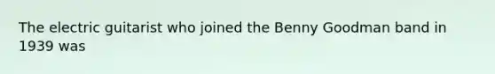 The electric guitarist who joined the Benny Goodman band in 1939 was