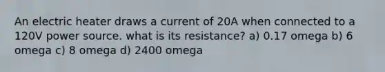 An electric heater draws a current of 20A when connected to a 120V power source. what is its resistance? a) 0.17 omega b) 6 omega c) 8 omega d) 2400 omega