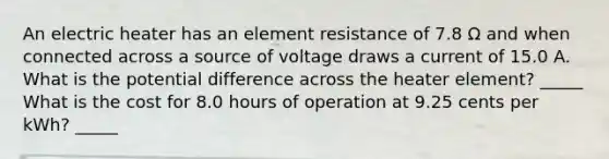 An electric heater has an element resistance of 7.8 Ω and when connected across a source of voltage draws a current of 15.0 A. What is the potential difference across the heater element? _____ What is the cost for 8.0 hours of operation at 9.25 cents per kWh? _____