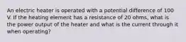 An electric heater is operated with a potential difference of 100 V. If the heating element has a resistance of 20 ohms, what is the power output of the heater and what is the current through it when operating?