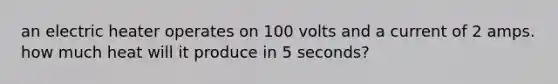 an electric heater operates on 100 volts and a current of 2 amps. how much heat will it produce in 5 seconds?