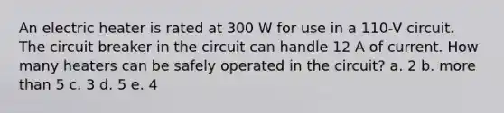 An electric heater is rated at 300 W for use in a 110-V circuit. The circuit breaker in the circuit can handle 12 A of current. How many heaters can be safely operated in the circuit? a. 2 b. more than 5 c. 3 d. 5 e. 4