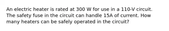 An electric heater is rated at 300 W for use in a 110-V circuit. The safety fuse in the circuit can handle 15A of current. How many heaters can be safely operated in the circuit?