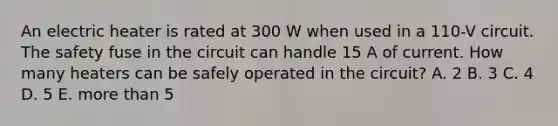 An electric heater is rated at 300 W when used in a 110-V circuit. The safety fuse in the circuit can handle 15 A of current. How many heaters can be safely operated in the circuit? A. 2 B. 3 C. 4 D. 5 E. more than 5