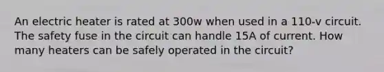 An electric heater is rated at 300w when used in a 110-v circuit. The safety fuse in the circuit can handle 15A of current. How many heaters can be safely operated in the circuit?