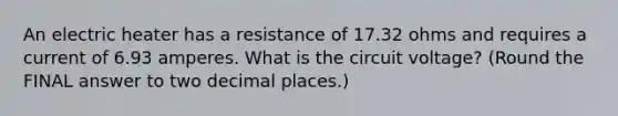 An electric heater has a resistance of 17.32 ohms and requires a current of 6.93 amperes. What is the circuit voltage? (Round the FINAL answer to two decimal places.)