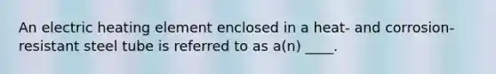An electric heating element enclosed in a heat- and corrosion-resistant steel tube is referred to as a(n) ____.