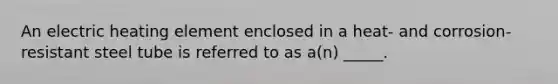 An electric heating element enclosed in a heat- and corrosion-resistant steel tube is referred to as a(n) _____.