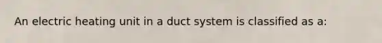 An electric heating unit in a duct system is classified as a: