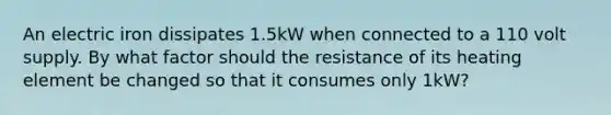 An electric iron dissipates 1.5kW when connected to a 110 volt supply. By what factor should the resistance of its heating element be changed so that it consumes only 1kW?