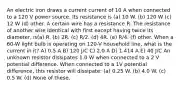 An electric iron draws a current current of 10 A when connected to a 120 V power source. Its resistance is (a) 10 W. (b) 120 W (c) 12 W (d) other. A certain wire has a resistance R. The resistance of another wire identical with first except having twice its diameter, is(a) R. (b) 2R. (c) R/2. (d) 4R. (e) R/4. (f) other. When a 60-W light bulb is operating on 120-V household line, what is the current in it? A) 0.5 A B) 120 J/C C) 2.0 A D) 1.414 A E) 40 J/C An unknown resistor dissipates 1.0 W when connected to a 2 V potential difference. When connected to a 1V potential difference, this resistor will dissipate: (a) 0.25 W. (b) 4.0 W. (c) 0.5 W. (d) None of these.