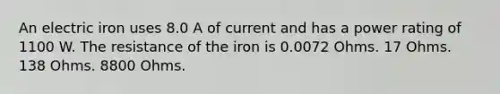 An electric iron uses 8.0 A of current and has a power rating of 1100 W. The resistance of the iron is 0.0072 Ohms. 17 Ohms. 138 Ohms. 8800 Ohms.