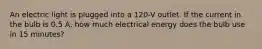 An electric light is plugged into a 120-V outlet. If the current in the bulb is 0.5 A, how much electrical energy does the bulb use in 15 minutes?