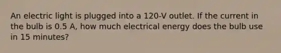 An electric light is plugged into a 120-V outlet. If the current in the bulb is 0.5 A, how much electrical energy does the bulb use in 15 minutes?