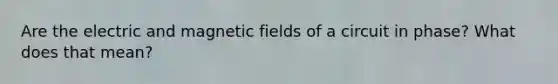 Are the electric and magnetic fields of a circuit in phase? What does that mean?