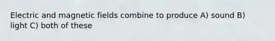 Electric and <a href='https://www.questionai.com/knowledge/kqorUT4tK2-magnetic-fields' class='anchor-knowledge'>magnetic fields</a> combine to produce A) sound B) light C) both of these
