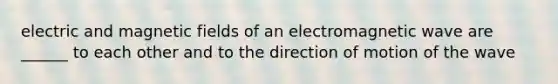 electric and magnetic fields of an electromagnetic wave are ______ to each other and to the direction of motion of the wave