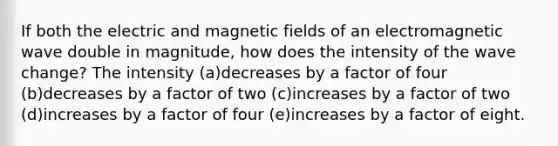 If both the electric and magnetic fields of an electromagnetic wave double in magnitude, how does the intensity of the wave change? The intensity (a)decreases by a factor of four (b)decreases by a factor of two (c)increases by a factor of two (d)increases by a factor of four (e)increases by a factor of eight.