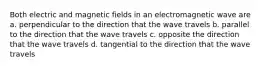 Both electric and magnetic fields in an electromagnetic wave are a. perpendicular to the direction that the wave travels b. parallel to the direction that the wave travels c. opposite the direction that the wave travels d. tangential to the direction that the wave travels