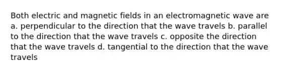 Both electric and magnetic fields in an electromagnetic wave are a. perpendicular to the direction that the wave travels b. parallel to the direction that the wave travels c. opposite the direction that the wave travels d. tangential to the direction that the wave travels