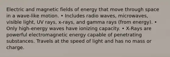 Electric and magnetic fields of energy that move through space in a wave-like motion. • Includes radio waves, microwaves, visible light, UV rays, x-rays, and gamma rays (from energy). • Only high-energy waves have ionizing capacity. • X-Rays are powerful electromagnetic energy capable of penetrating substances. Travels at the speed of light and has no mass or charge.