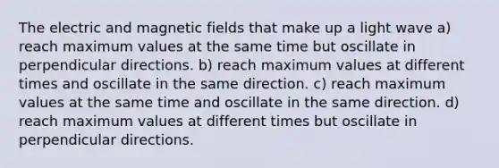 The electric and <a href='https://www.questionai.com/knowledge/kqorUT4tK2-magnetic-fields' class='anchor-knowledge'>magnetic fields</a> that make up a light wave a) reach maximum values at the same time but oscillate in perpendicular directions. b) reach maximum values at different times and oscillate in the same direction. c) reach maximum values at the same time and oscillate in the same direction. d) reach maximum values at different times but oscillate in perpendicular directions.