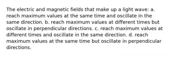 The electric and magnetic fields that make up a light wave: a. reach maximum values at the same time and oscillate in the same direction. b. reach maximum values at different times but oscillate in perpendicular directions. c. reach maximum values at different times and oscillate in the same direction. d. reach maximum values at the same time but oscillate in perpendicular directions.