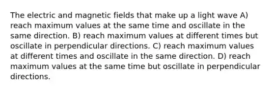 The electric and magnetic fields that make up a light wave A) reach maximum values at the same time and oscillate in the same direction. B) reach maximum values at different times but oscillate in perpendicular directions. C) reach maximum values at different times and oscillate in the same direction. D) reach maximum values at the same time but oscillate in perpendicular directions.