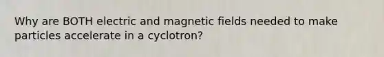 Why are BOTH electric and magnetic fields needed to make particles accelerate in a cyclotron?