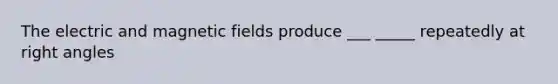 The electric and magnetic fields produce ___ _____ repeatedly at right angles