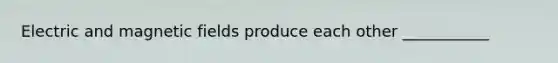 Electric and magnetic fields produce each other ___________