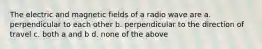 The electric and magnetic fields of a radio wave are a. perpendicular to each other b. perpendicular to the direction of travel c. both a and b d. none of the above