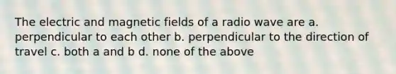 The electric and magnetic fields of a radio wave are a. perpendicular to each other b. perpendicular to the direction of travel c. both a and b d. none of the above