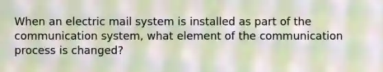 When an electric mail system is installed as part of the communication system, what element of the communication process is changed?