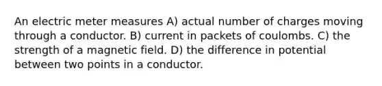 An electric meter measures A) actual number of charges moving through a conductor. B) current in packets of coulombs. C) the strength of a magnetic field. D) the difference in potential between two points in a conductor.