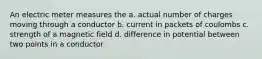 An electric meter measures the a. actual number of charges moving through a conductor b. current in packets of coulombs c. strength of a magnetic field d. difference in potential between two points in a conductor