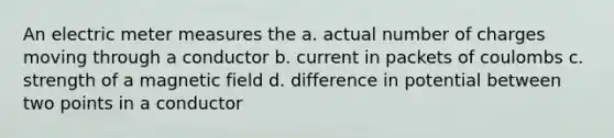 An electric meter measures the a. actual number of charges moving through a conductor b. current in packets of coulombs c. strength of a magnetic field d. difference in potential between two points in a conductor