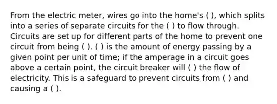 From the electric meter, wires go into the home's ( ), which splits into a series of separate circuits for the ( ) to flow through. Circuits are set up for different parts of the home to prevent one circuit from being ( ). ( ) is the amount of energy passing by a given point per unit of time; if the amperage in a circuit goes above a certain point, the circuit breaker will ( ) the flow of electricity. This is a safeguard to prevent circuits from ( ) and causing a ( ).