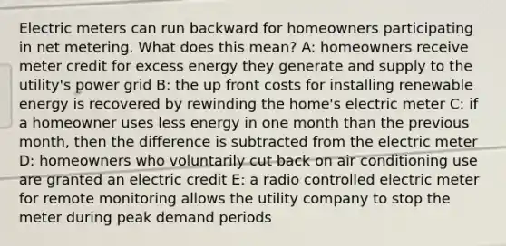 Electric meters can run backward for homeowners participating in net metering. What does this mean? A: homeowners receive meter credit for excess energy they generate and supply to the utility's power grid B: the up front costs for installing renewable energy is recovered by rewinding the home's electric meter C: if a homeowner uses less energy in one month than the previous month, then the difference is subtracted from the electric meter D: homeowners who voluntarily cut back on air conditioning use are granted an electric credit E: a radio controlled electric meter for remote monitoring allows the utility company to stop the meter during peak demand periods