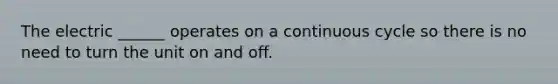 The electric ______ operates on a continuous cycle so there is no need to turn the unit on and off.