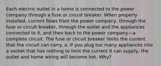 Each electric outlet in a home is connected to the power company through a fuse or circuit breaker. When properly installed, current flows from the power company, through the fuse or circuit breaker, through the outlet and the appliances connected to it, and then back to the power company—a complete circuit. The fuse or circuit breaker limits the current that the circuit can carry. a. If you plug too many appliances into a socket that has nothing to limit the current it can supply, the outlet and home wiring will become hot. Why?