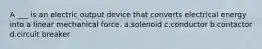 A ___ is an electric output device that converts electrical energy into a linear mechanical force. a.solenoid c.conductor b.contactor d.circuit breaker