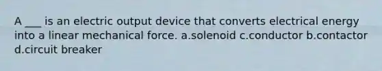 A ___ is an electric output device that converts electrical energy into a linear mechanical force. a.solenoid c.conductor b.contactor d.circuit breaker