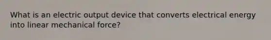 What is an electric output device that converts electrical energy into linear mechanical force?