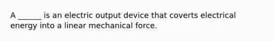 A ______ is an electric output device that coverts electrical energy into a linear mechanical force.