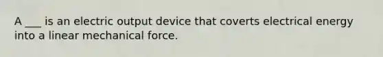 A ___ is an electric output device that coverts electrical energy into a linear mechanical force.