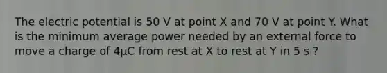 The electric potential is 50 V at point X and 70 V at point Y. What is the minimum average power needed by an external force to move a charge of 4µC from rest at X to rest at Y in 5 s ?