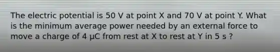 The electric potential is 50 V at point X and 70 V at point Y. What is the minimum average power needed by an external force to move a charge of 4 μC from rest at X to rest at Y in 5 s ?