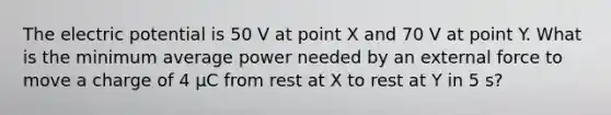 The electric potential is 50 V at point X and 70 V at point Y. What is the minimum average power needed by an external force to move a charge of 4 μC from rest at X to rest at Y in 5 s?