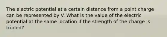 The electric potential at a certain distance from a point charge can be represented by V. What is the value of the electric potential at the same location if the strength of the charge is tripled?